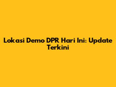 Lokasi Demo DPR Hari Ini: Update Terkini