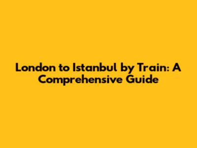 London to Istanbul by Train: A Comprehensive Guide