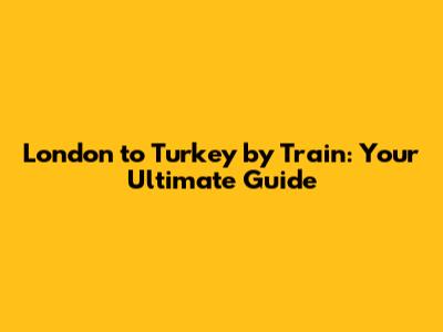 London to Turkey by Train: Your Ultimate Guide