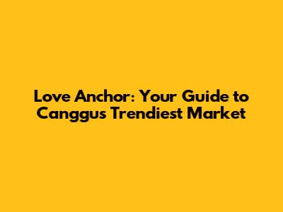 Love Anchor: Your Guide to Canggu's Trendiest Market