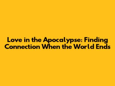 Love in the Apocalypse: Finding Connection When the World Ends