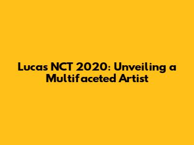 Lucas NCT 2020: Unveiling a Multifaceted Artist