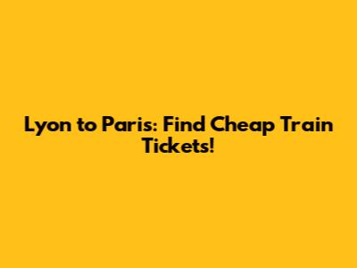 Lyon to Paris: Find Cheap Train Tickets!