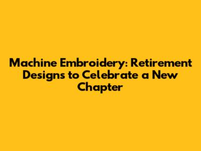 Machine Embroidery: Retirement Designs to Celebrate a New Chapter