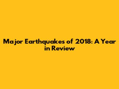 Major Earthquakes of 2018: A Year in Review