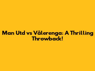 Man Utd vs Vålerenga: A Thrilling Throwback!
