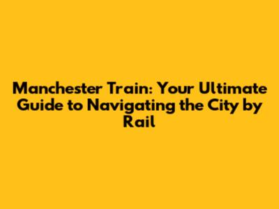 Manchester Train: Your Ultimate Guide to Navigating the City by Rail