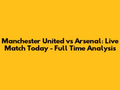 Manchester United vs Arsenal: Live Match Today - Full Time Analysis