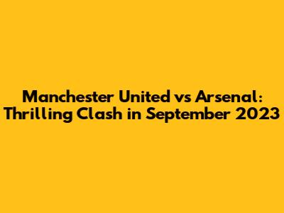 Manchester United vs Arsenal: Thrilling Clash in September 2023