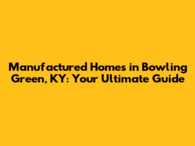 Manufactured Homes in Bowling Green, KY: Your Ultimate Guide