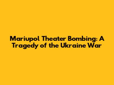 Mariupol Theater Bombing: A Tragedy of the Ukraine War