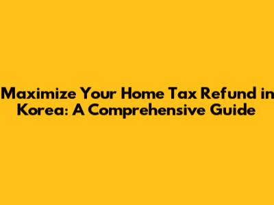 Maximize Your Home Tax Refund in Korea: A Comprehensive Guide