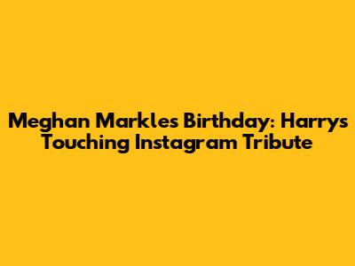 Meghan Markle's Birthday: Harry's Touching Instagram Tribute