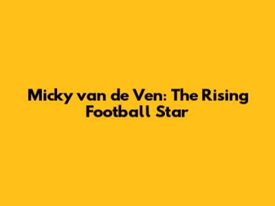 Micky van de Ven: The Rising Football Star