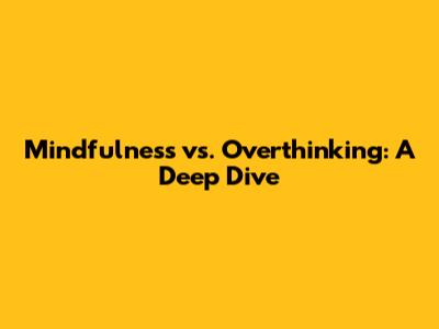 Mindfulness vs. Overthinking: A Deep Dive