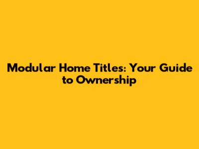 Modular Home Titles: Your Guide to Ownership