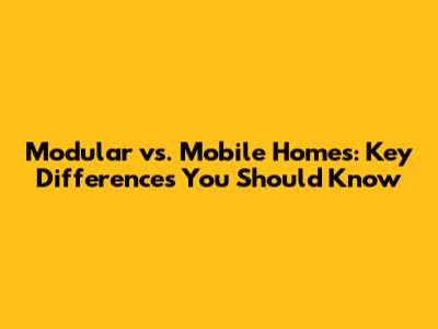 Modular vs. Mobile Homes: Key Differences You Should Know