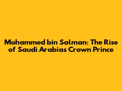 Mohammed bin Salman: The Rise of Saudi Arabia's Crown Prince