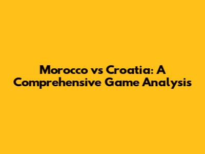 Morocco vs Croatia: A Comprehensive Game Analysis