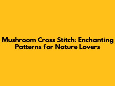 Mushroom Cross Stitch: Enchanting Patterns for Nature Lovers