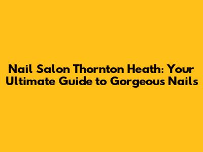 Nail Salon Thornton Heath: Your Ultimate Guide to Gorgeous Nails