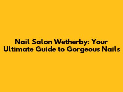Nail Salon Wetherby: Your Ultimate Guide to Gorgeous Nails