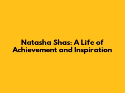 Natasha Shas: A Life of Achievement and Inspiration