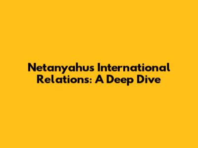 Netanyahu's International Relations: A Deep Dive