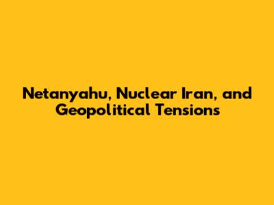 Netanyahu, Nuclear Iran, and Geopolitical Tensions