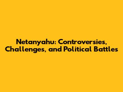 Netanyahu: Controversies, Challenges, and Political Battles