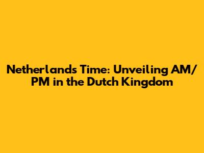 Netherlands Time: Unveiling AM/PM in the Dutch Kingdom