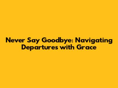 Never Say Goodbye: Navigating Departures with Grace