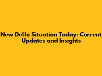 New Delhi Situation Today: Current Updates and Insights