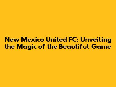 New Mexico United FC: Unveiling the Magic of the Beautiful Game