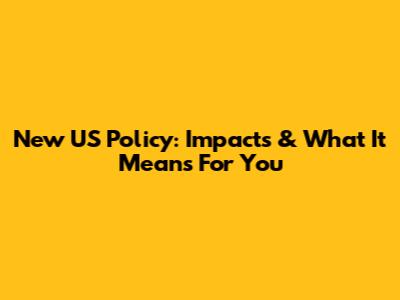 New US Policy: Impacts & What It Means For You