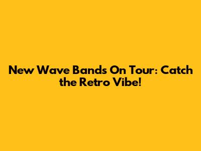 New Wave Bands On Tour: Catch the Retro Vibe!