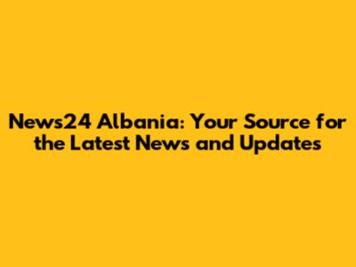 News24 Albania: Your Source for the Latest News and Updates