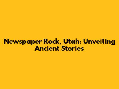 Newspaper Rock, Utah: Unveiling Ancient Stories