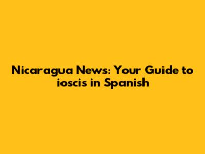 Nicaragua News: Your Guide to ioscis in Spanish