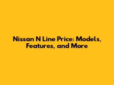 Nissan N Line Price: Models, Features, and More