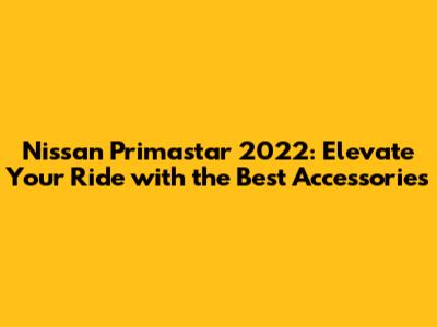Nissan Primastar 2022: Elevate Your Ride with the Best Accessories