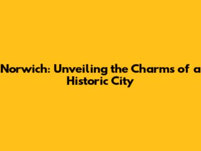 Norwich: Unveiling the Charms of a Historic City