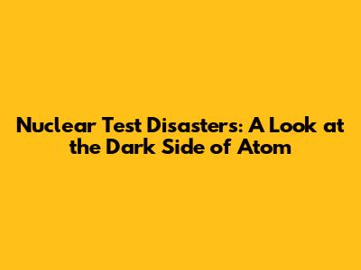 Nuclear Test Disasters: A Look at the Dark Side of Atom