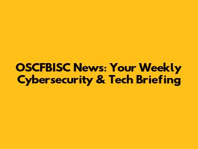 OSCFBISC News: Your Weekly Cybersecurity & Tech Briefing
