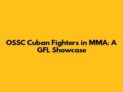 OSSC Cuban Fighters in MMA: A GFL Showcase