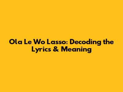Ola Le Wo Lasso: Decoding the Lyrics & Meaning