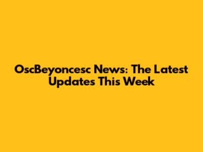 OscBeyoncesc News: The Latest Updates This Week