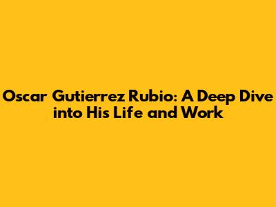 Oscar Gutierrez Rubio: A Deep Dive into His Life and Work