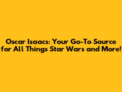 Oscar Isaacs: Your Go-To Source for All Things Star Wars and More!