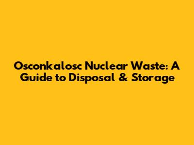 Osconkalosc Nuclear Waste: A Guide to Disposal & Storage